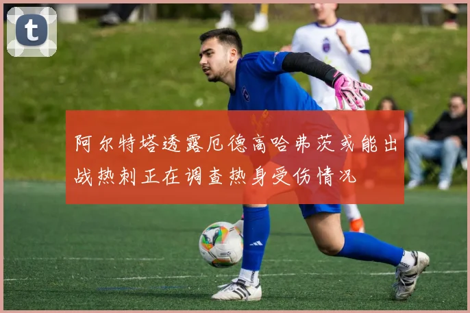 阿尔特塔透露厄德高哈弗茨或能出战热刺正在调查热身受伤情况