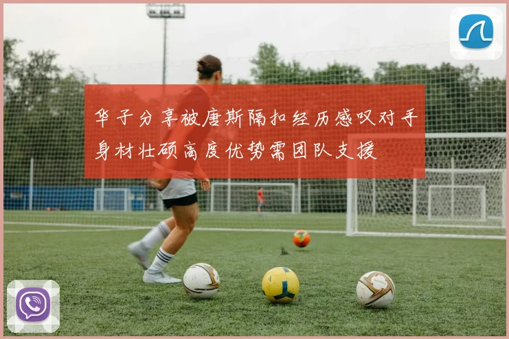 华子分享被唐斯隔扣经历感叹对手身材壮硕高度优势需团队支援