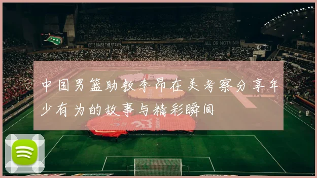 中国男篮助教李昂在美考察分享年少有为的故事与精彩瞬间
