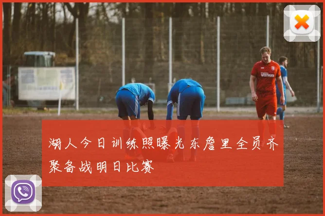湖人今日训练照曝光东詹里全员齐聚备战明日比赛