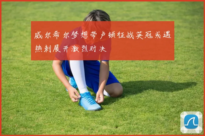 威尔希尔梦想带卢顿征战英冠或遇热刺展开激烈对决