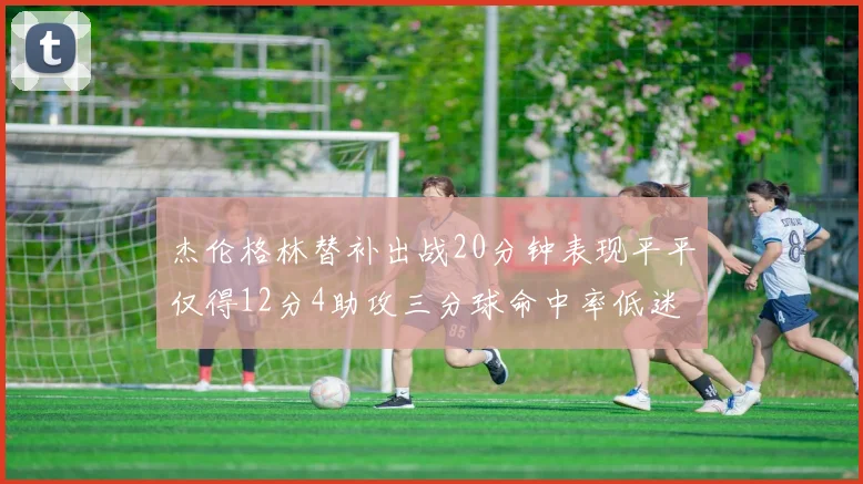 杰伦格林替补出战20分钟表现平平仅得12分4助攻三分球命中率低迷