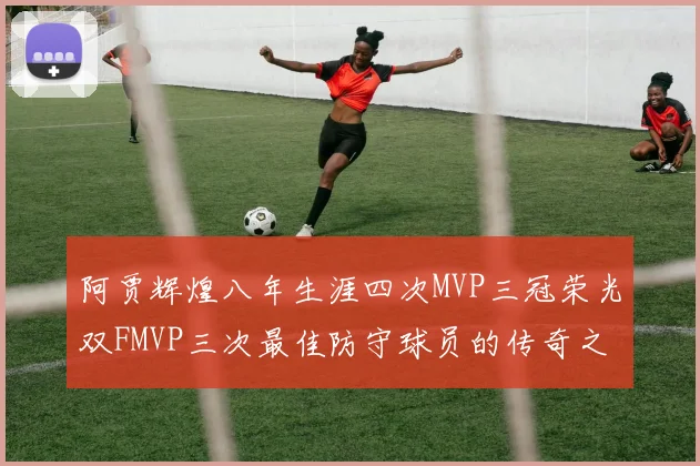 阿贾辉煌八年生涯四次MVP三冠荣光双FMVP三次最佳防守球员的传奇之路