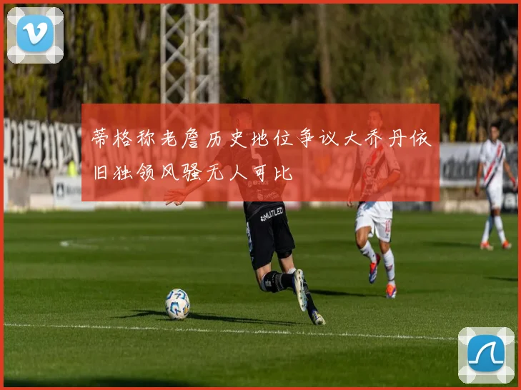 蒂格称老詹历史地位争议大乔丹依旧独领风骚无人可比