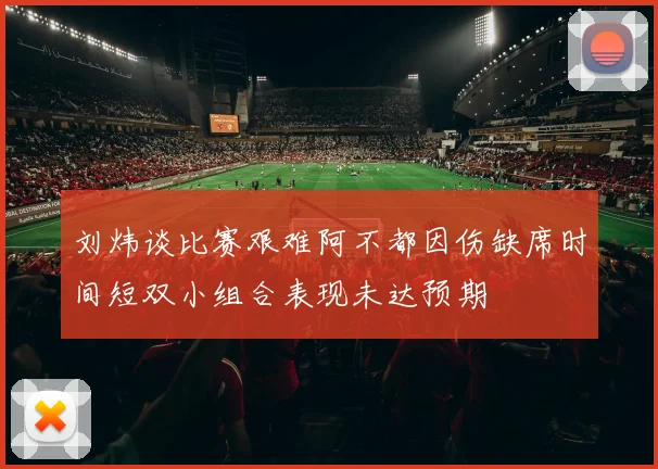 刘炜谈比赛艰难阿不都因伤缺席时间短双小组合表现未达预期