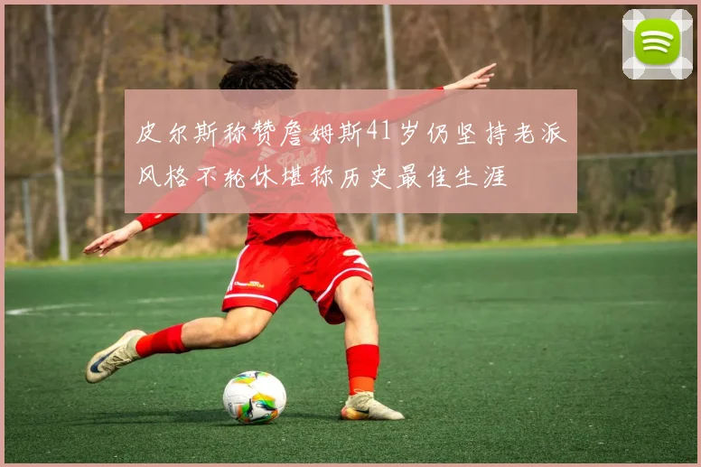 皮尔斯称赞詹姆斯41岁仍坚持老派风格不轮休堪称历史最佳生涯