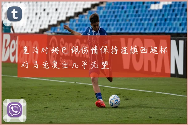 皇马对姆巴佩伤情保持谨慎西超杯对马竞复出几乎无望