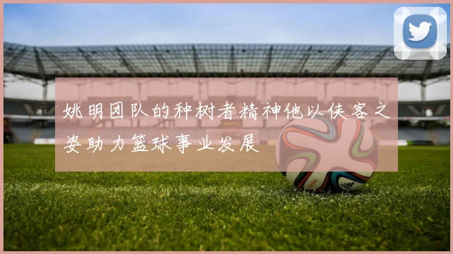 姚明团队的种树者精神他以侠客之姿助力篮球事业发展