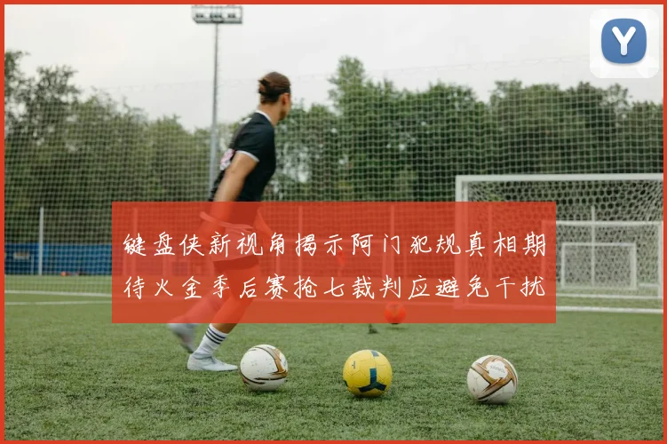 键盘侠新视角揭示阿门犯规真相期待火金季后赛抢七裁判应避免干扰比赛