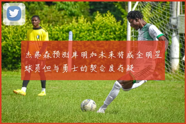 杰弗森预测库明加未来将成全明星球员但与勇士的契合度存疑