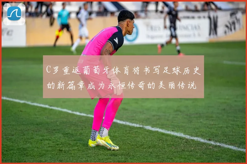 C罗重返葡萄牙体育将书写足球历史的新篇章成为永恒传奇的美丽传说