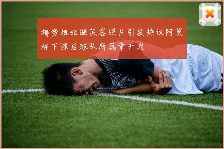梅努姐姐晒笑容照片引发热议阿莫林下课后球队新篇章开启