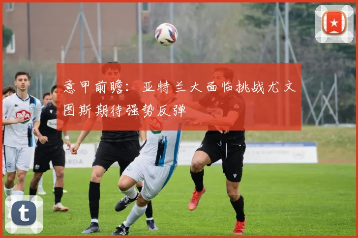 意甲前瞻：亚特兰大面临挑战尤文图斯期待强势反弹