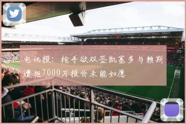 电讯报：枪手欲双签凯塞多与赖斯遭拒7000万报价未能如愿