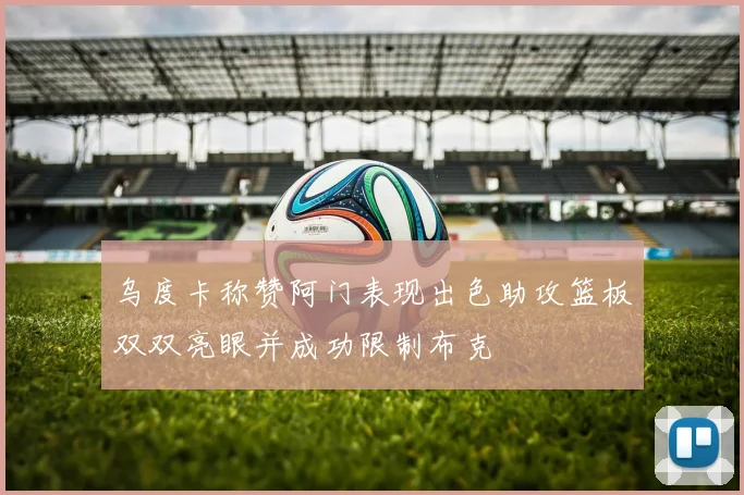 乌度卡称赞阿门表现出色助攻篮板双双亮眼并成功限制布克