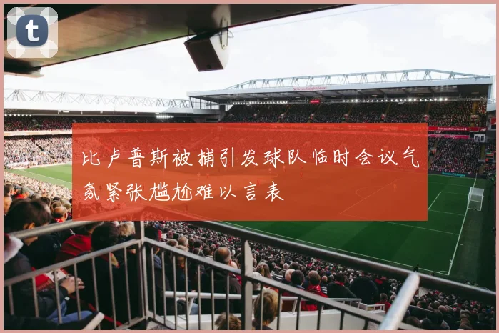 比卢普斯被捕引发球队临时会议气氛紧张尴尬难以言表