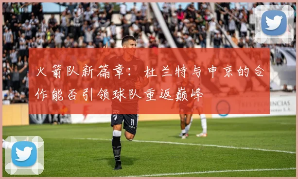 火箭队新篇章：杜兰特与申京的合作能否引领球队重返巅峰