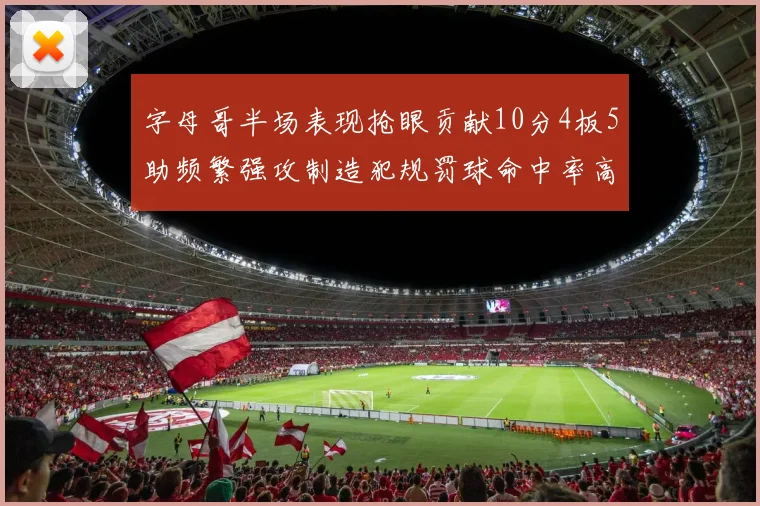 字母哥半场表现抢眼贡献10分4板5助频繁强攻制造犯规罚球命中率高