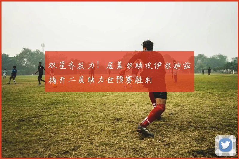 双星齐发力！居莱尔助攻伊尔迪兹梅开二度助力世预赛胜利